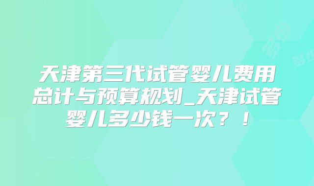 天津第三代试管婴儿费用总计与预算规划_天津试管婴儿多少钱一次？！