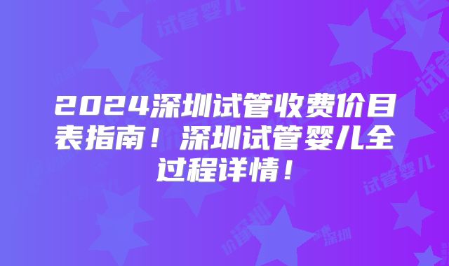 2024深圳试管收费价目表指南！深圳试管婴儿全过程详情！