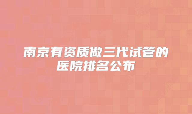 南京有资质做三代试管的医院排名公布