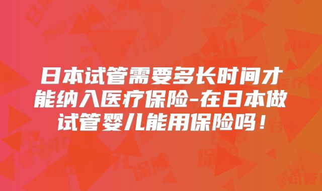 日本试管需要多长时间才能纳入医疗保险-在日本做试管婴儿能用保险吗！