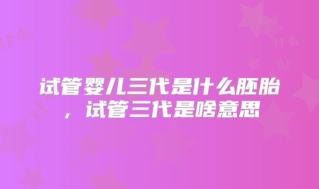 试管婴儿三代是什么胚胎,试管三代是啥意思