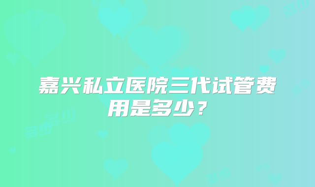 嘉兴私立医院三代试管费用是多少？
