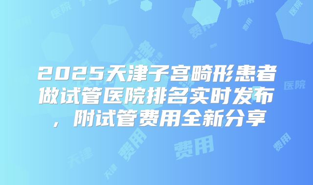 2025天津子宫畸形患者做试管医院排名实时发布，附试管费用全新分享