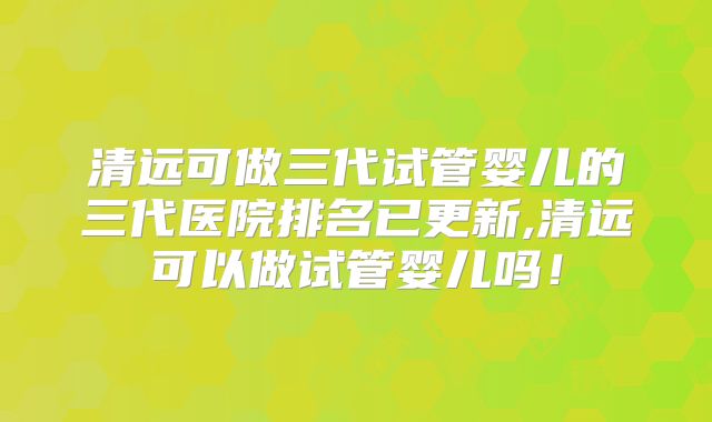 清远可做三代试管婴儿的三代医院排名已更新,清远可以做试管婴儿吗!