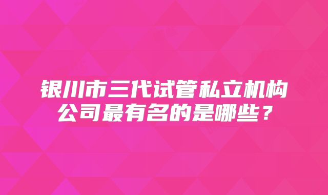 银川市三代试管私立机构公司最有名的是哪些?
