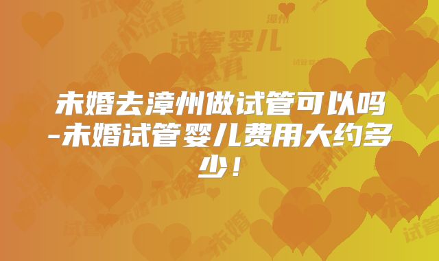 未婚去漳州做试管可以吗-未婚试管婴儿费用大约多少！