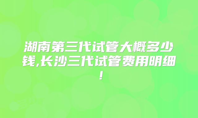 湖南第三代试管大概多少钱,长沙三代试管费用明细！