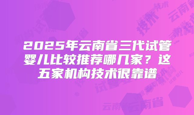2025年云南省三代试管婴儿比较推荐哪几家？这五家机构技术很靠谱