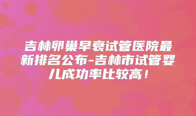 吉林卵巢早衰试管医院最新排名公布-吉林市试管婴儿成功率比较高！