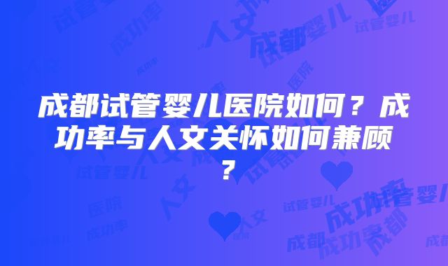 成都试管婴儿医院如何？成功率与人文关怀如何兼顾？