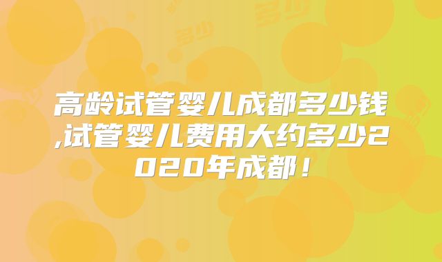 高龄试管婴儿成都多少钱,试管婴儿费用大约多少2020年成都!