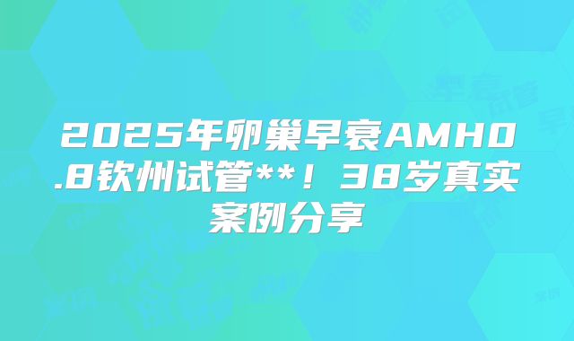 2025年卵巢早衰AMH0.8钦州试管**！38岁真实案例分享