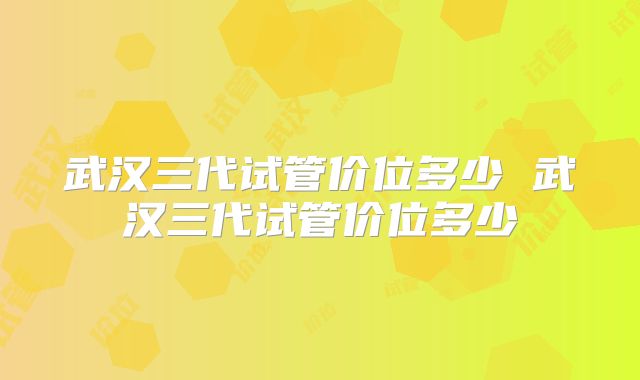 武汉三代试管价位多少 武汉三代试管价位多少