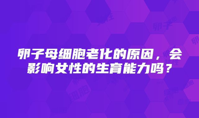 卵子母细胞老化的原因，会影响女性的生育能力吗？