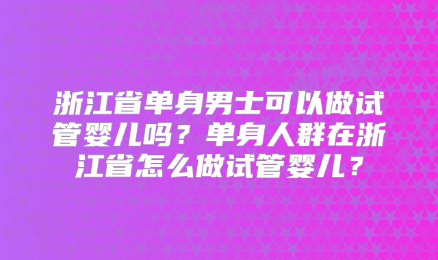 浙江省单身男士可以做试管婴儿吗？单身人群在浙江省怎么做试管婴儿？