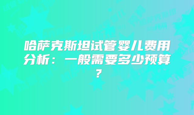 哈萨克斯坦试管婴儿费用分析：一般需要多少预算？