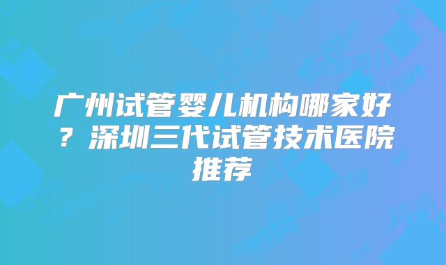 广州试管婴儿机构哪家好？深圳三代试管技术医院推荐