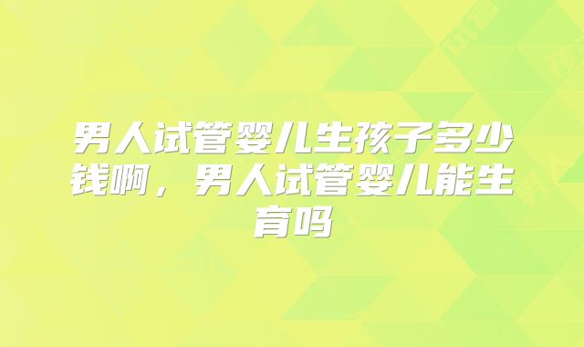 男人试管婴儿生孩子多少钱啊，男人试管婴儿能生育吗