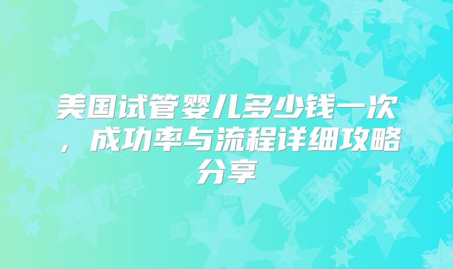 美国试管婴儿多少钱一次，成功率与流程详细攻略分享