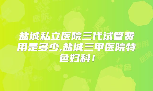 盐城私立医院三代试管费用是多少,盐城三甲医院特色妇科！