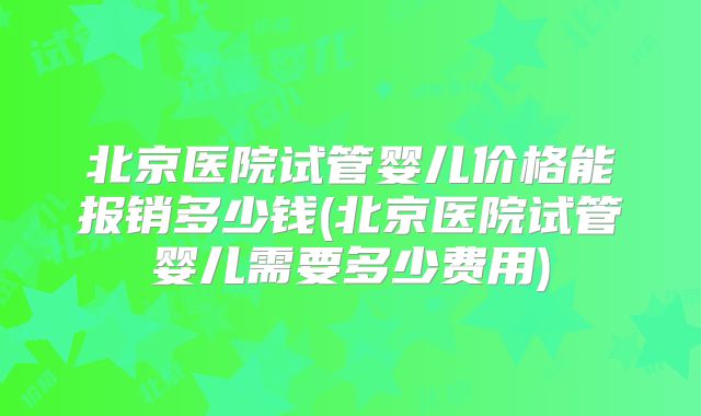 北京医院试管婴儿价格能报销多少钱(北京医院试管婴儿需要多少费用)