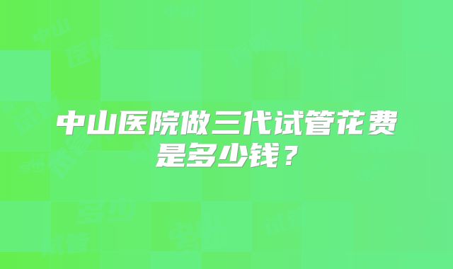 中山医院做三代试管花费是多少钱?