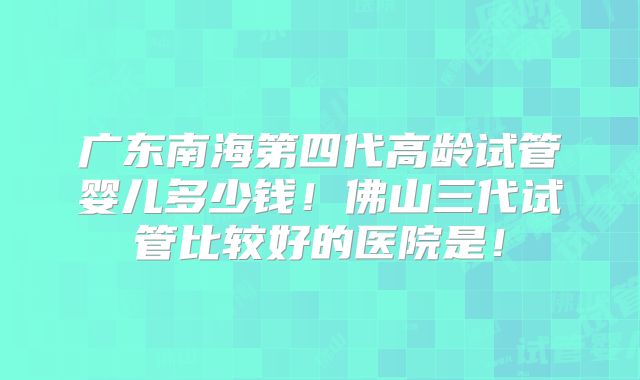 广东南海第四代高龄试管婴儿多少钱！佛山三代试管比较好的医院是！