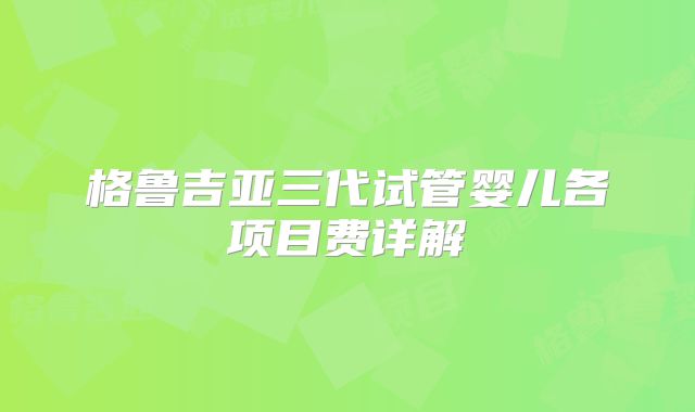 格鲁吉亚三代试管婴儿各项目费详解