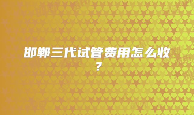 邯郸三代试管费用怎么收？