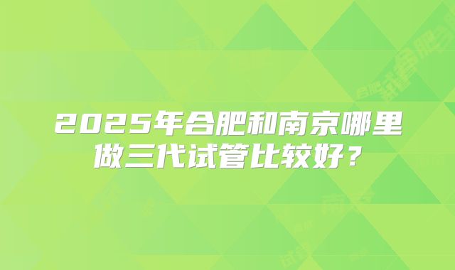 2025年合肥和南京哪里做三代试管比较好？