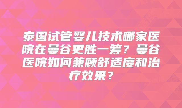 泰国试管婴儿技术哪家医院在曼谷更胜一筹？曼谷医院如何兼顾舒适度和治疗效果？
