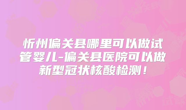 忻州偏关县哪里可以做试管婴儿-偏关县医院可以做新型冠状核酸检测！
