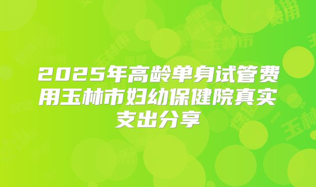 2025年高龄单身试管费用玉林市妇幼保健院真实支出分享