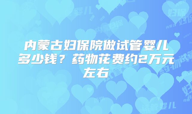 内蒙古妇保院做试管婴儿多少钱？药物花费约2万元左右