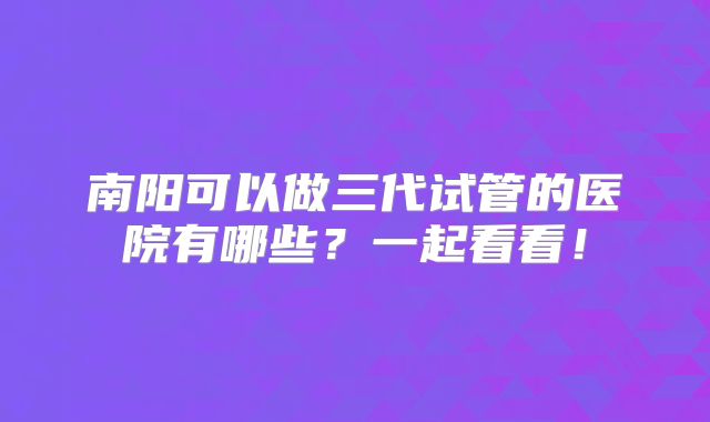 南阳可以做三代试管的医院有哪些？一起看看！