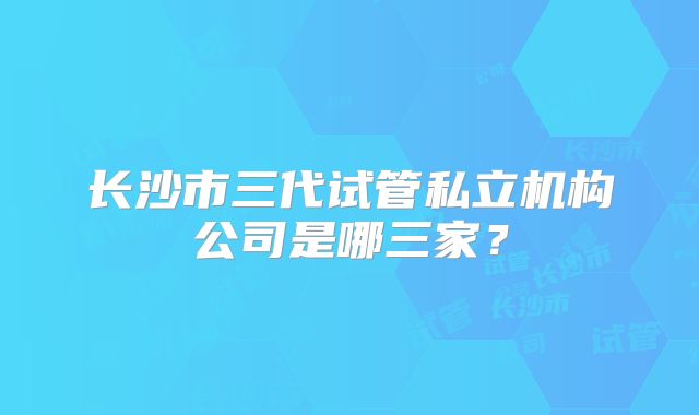 长沙市三代试管私立机构公司是哪三家?