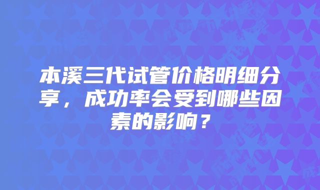 本溪三代试管价格明细分享,成功率会受到哪些因素的影响?
