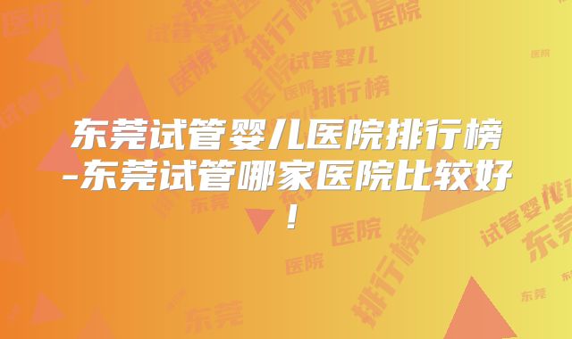 东莞试管婴儿医院排行榜-东莞试管哪家医院比较好！