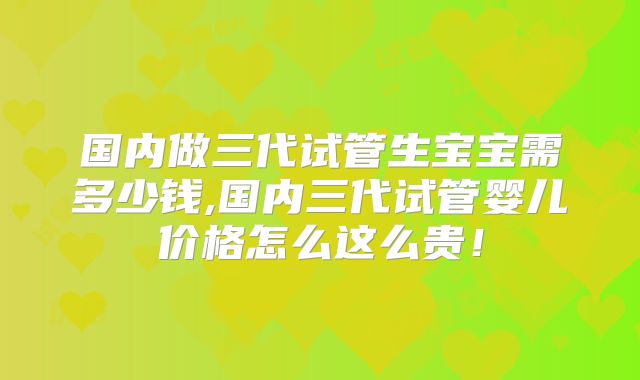 国内做三代试管生宝宝需多少钱,国内三代试管婴儿价格怎么这么贵！