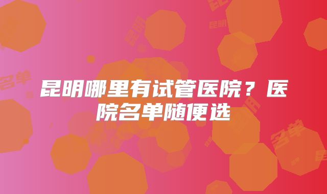 昆明哪里有试管医院？医院名单随便选
