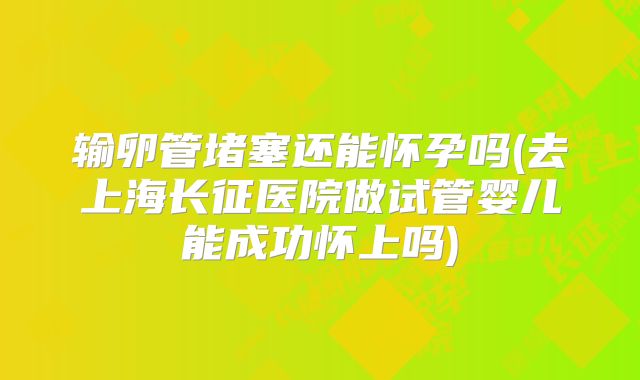 输卵管堵塞还能怀孕吗(去上海长征医院做试管婴儿能成功怀上吗)