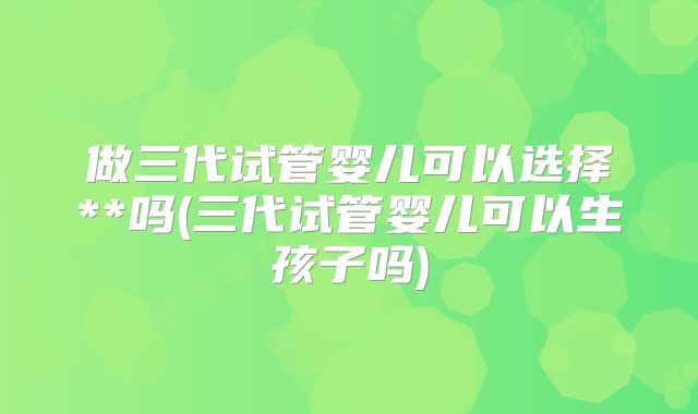 做三代试管婴儿可以选择**吗(三代试管婴儿可以生孩子吗)
