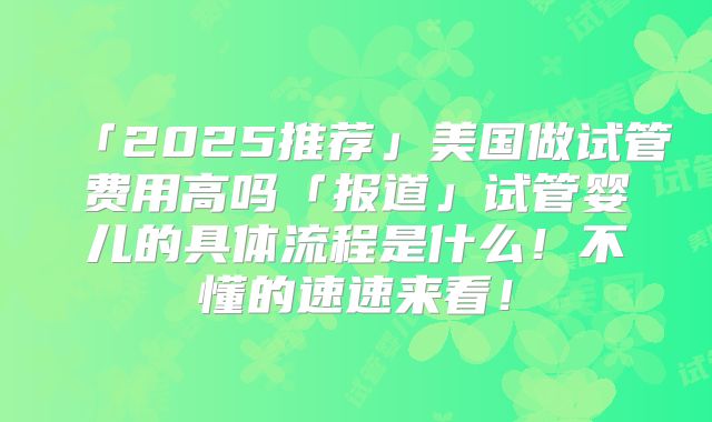 「2025推荐」美国做试管费用高吗「报道」试管婴儿的具体流程是什么!不懂的速速来看!