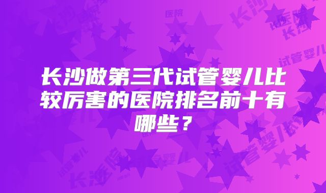 长沙做第三代试管婴儿比较厉害的医院排名前十有哪些？