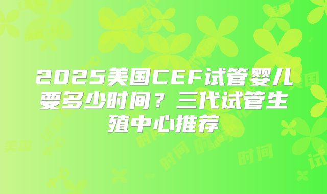 2025美国CEF试管婴儿要多少时间？三代试管生殖中心推荐