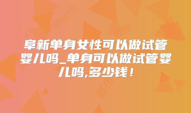 阜新单身女性可以做试管婴儿吗_单身可以做试管婴儿吗,多少钱！