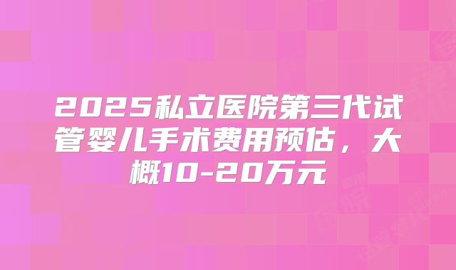2025私立医院第三代试管婴儿手术费用预估，大概10-20万元