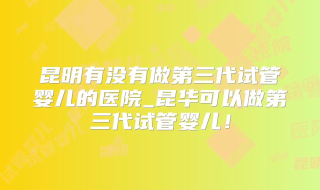 昆明有没有做第三代试管婴儿的医院_昆华可以做第三代试管婴儿！