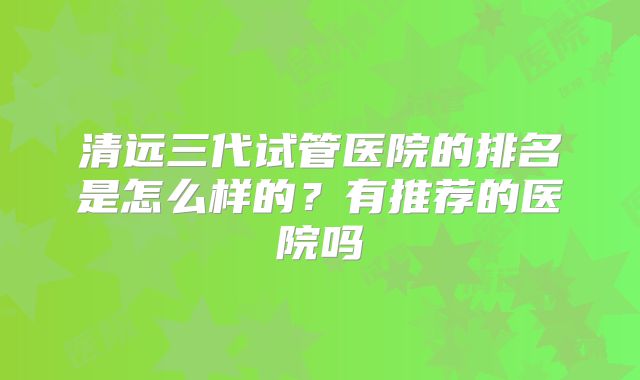 清远三代试管医院的排名是怎么样的？有推荐的医院吗