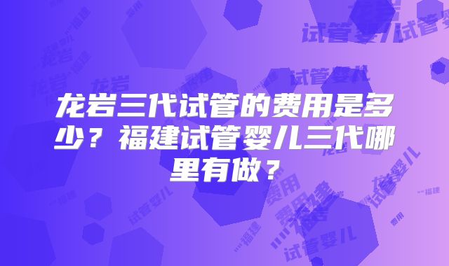 龙岩三代试管的费用是多少？福建试管婴儿三代哪里有做？